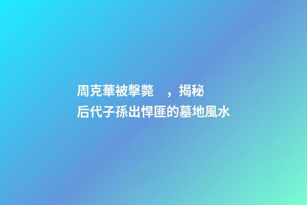 周克華被擊斃，揭秘后代子孫出悍匪的墓地風水